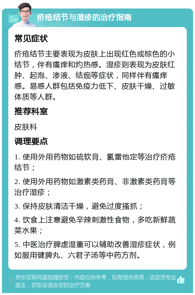 疥疮结节与湿疹的治疗指南 常见症状 疥疮结节主要表现为皮肤上出现红色或棕色的小结节，伴有瘙痒和灼热感。湿疹则表现为皮肤红肿、起泡、渗液、结痂等症状，同样伴有瘙痒感。易感人群包括免疫力低下、皮肤干燥、过敏体质等人群。 推荐科室 皮肤科 调理要点 1. 使用外用药物如硫软膏、氯雷他定等治疗疥疮结节； 2. 使用外用药物如激素类药膏、非激素类药膏等治疗湿疹； 3. 保持皮肤清洁干燥，避免过度搔抓； 4. 饮食上注意避免辛辣刺激性食物，多吃新鲜蔬菜水果； 5. 中医治疗脾虚湿重可以辅助改善湿疹症状，例如服用健脾丸、六君子汤等中药方剂。