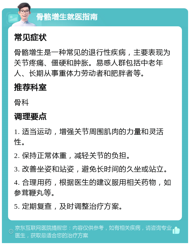 骨骼增生就医指南 常见症状 骨骼增生是一种常见的退行性疾病，主要表现为关节疼痛、僵硬和肿胀。易感人群包括中老年人、长期从事重体力劳动者和肥胖者等。 推荐科室 骨科 调理要点 1. 适当运动，增强关节周围肌肉的力量和灵活性。 2. 保持正常体重，减轻关节的负担。 3. 改善坐姿和站姿，避免长时间的久坐或站立。 4. 合理用药，根据医生的建议服用相关药物，如参茸鞭丸等。 5. 定期复查，及时调整治疗方案。