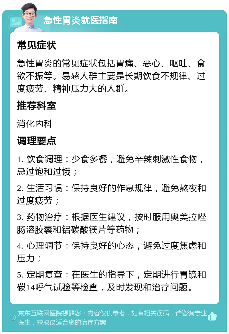 急性胃炎就医指南 常见症状 急性胃炎的常见症状包括胃痛、恶心、呕吐、食欲不振等。易感人群主要是长期饮食不规律、过度疲劳、精神压力大的人群。 推荐科室 消化内科 调理要点 1. 饮食调理：少食多餐，避免辛辣刺激性食物，忌过饱和过饿； 2. 生活习惯：保持良好的作息规律，避免熬夜和过度疲劳； 3. 药物治疗：根据医生建议，按时服用奥美拉唑肠溶胶囊和铝碳酸镁片等药物； 4. 心理调节：保持良好的心态，避免过度焦虑和压力； 5. 定期复查：在医生的指导下，定期进行胃镜和碳14呼气试验等检查，及时发现和治疗问题。