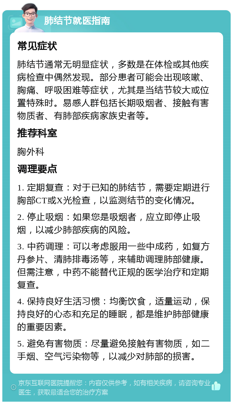 肺结节就医指南 常见症状 肺结节通常无明显症状，多数是在体检或其他疾病检查中偶然发现。部分患者可能会出现咳嗽、胸痛、呼吸困难等症状，尤其是当结节较大或位置特殊时。易感人群包括长期吸烟者、接触有害物质者、有肺部疾病家族史者等。 推荐科室 胸外科 调理要点 1. 定期复查：对于已知的肺结节，需要定期进行胸部CT或X光检查，以监测结节的变化情况。 2. 停止吸烟：如果您是吸烟者，应立即停止吸烟，以减少肺部疾病的风险。 3. 中药调理：可以考虑服用一些中成药，如复方丹参片、清肺排毒汤等，来辅助调理肺部健康。但需注意，中药不能替代正规的医学治疗和定期复查。 4. 保持良好生活习惯：均衡饮食，适量运动，保持良好的心态和充足的睡眠，都是维护肺部健康的重要因素。 5. 避免有害物质：尽量避免接触有害物质，如二手烟、空气污染物等，以减少对肺部的损害。