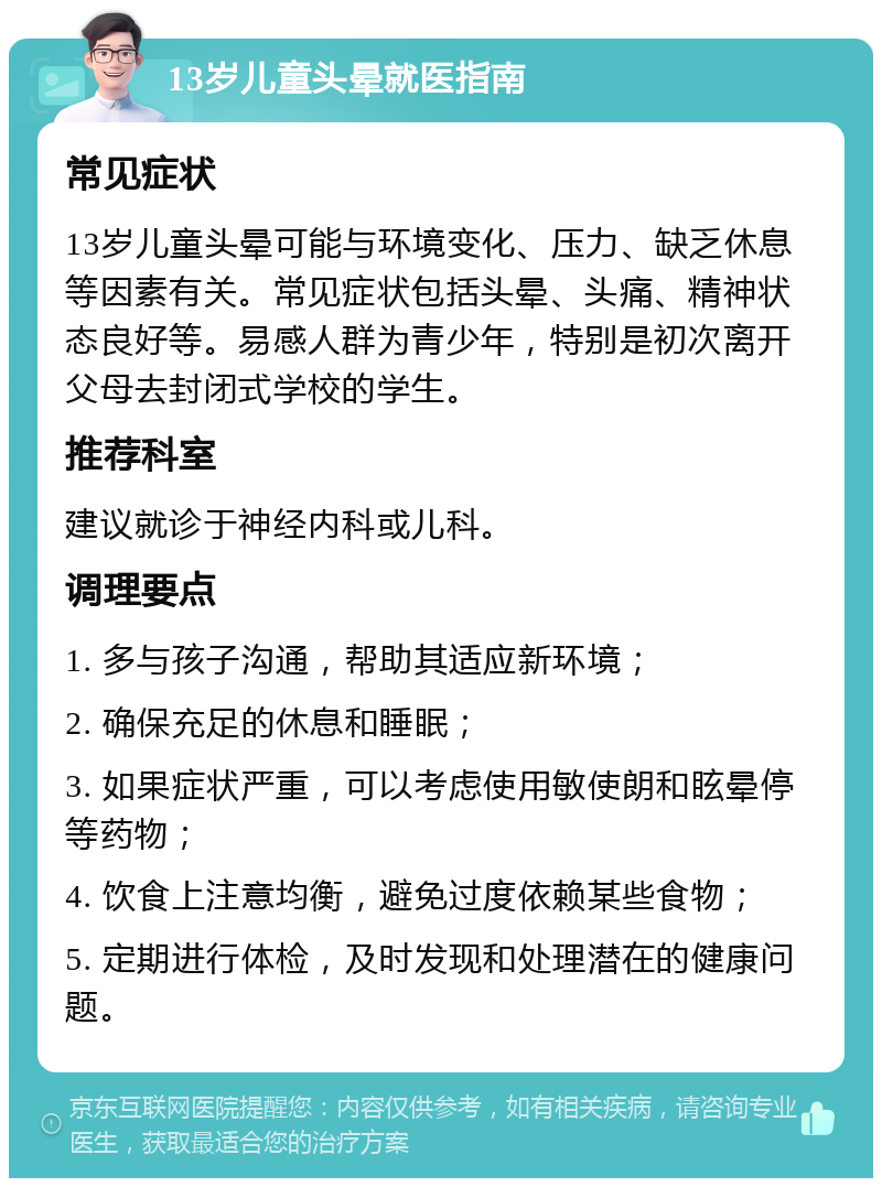 13岁儿童头晕就医指南 常见症状 13岁儿童头晕可能与环境变化、压力、缺乏休息等因素有关。常见症状包括头晕、头痛、精神状态良好等。易感人群为青少年，特别是初次离开父母去封闭式学校的学生。 推荐科室 建议就诊于神经内科或儿科。 调理要点 1. 多与孩子沟通，帮助其适应新环境； 2. 确保充足的休息和睡眠； 3. 如果症状严重，可以考虑使用敏使朗和眩晕停等药物； 4. 饮食上注意均衡，避免过度依赖某些食物； 5. 定期进行体检，及时发现和处理潜在的健康问题。