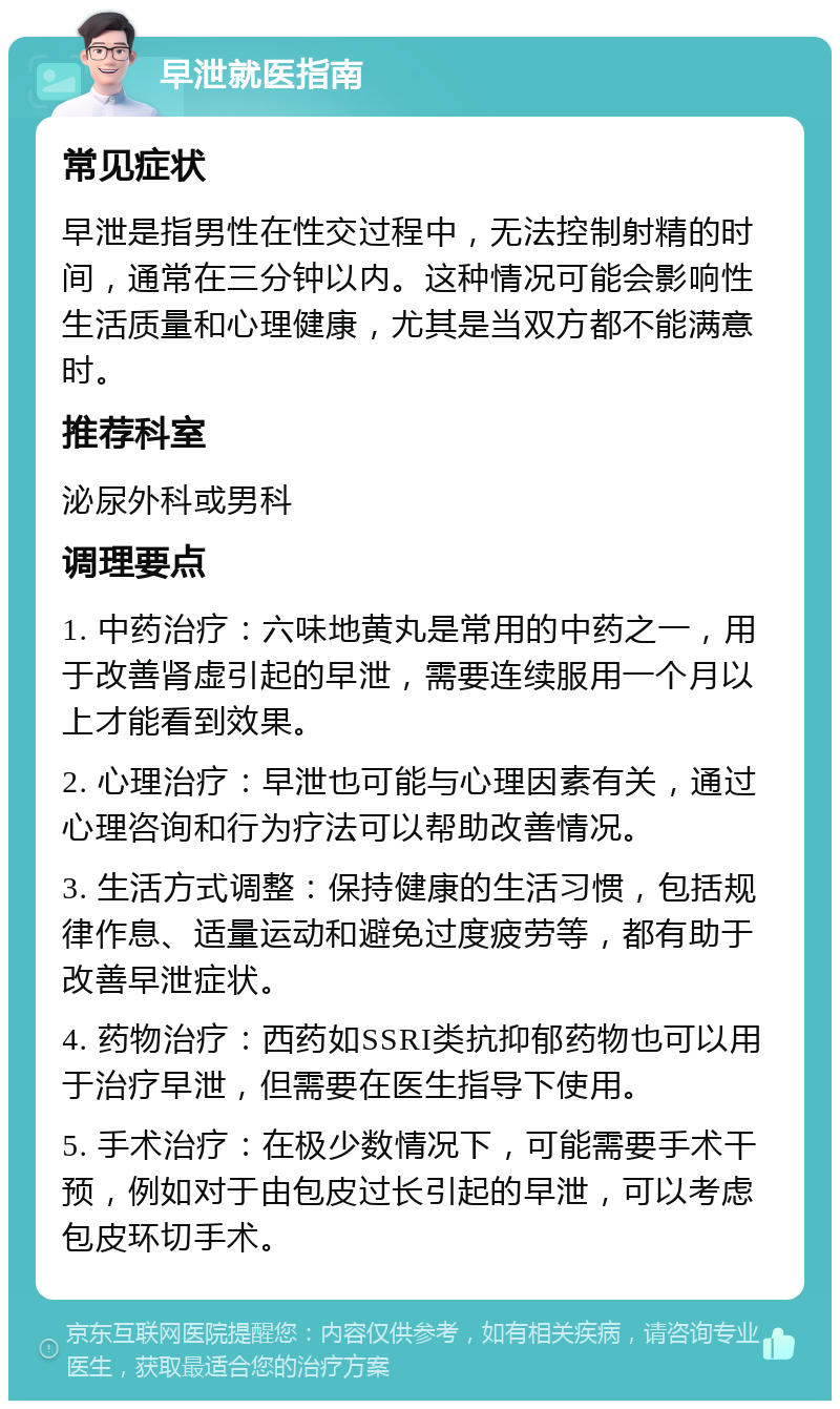 早泄就医指南 常见症状 早泄是指男性在性交过程中，无法控制射精的时间，通常在三分钟以内。这种情况可能会影响性生活质量和心理健康，尤其是当双方都不能满意时。 推荐科室 泌尿外科或男科 调理要点 1. 中药治疗：六味地黄丸是常用的中药之一，用于改善肾虚引起的早泄，需要连续服用一个月以上才能看到效果。 2. 心理治疗：早泄也可能与心理因素有关，通过心理咨询和行为疗法可以帮助改善情况。 3. 生活方式调整：保持健康的生活习惯，包括规律作息、适量运动和避免过度疲劳等，都有助于改善早泄症状。 4. 药物治疗：西药如SSRI类抗抑郁药物也可以用于治疗早泄，但需要在医生指导下使用。 5. 手术治疗：在极少数情况下，可能需要手术干预，例如对于由包皮过长引起的早泄，可以考虑包皮环切手术。