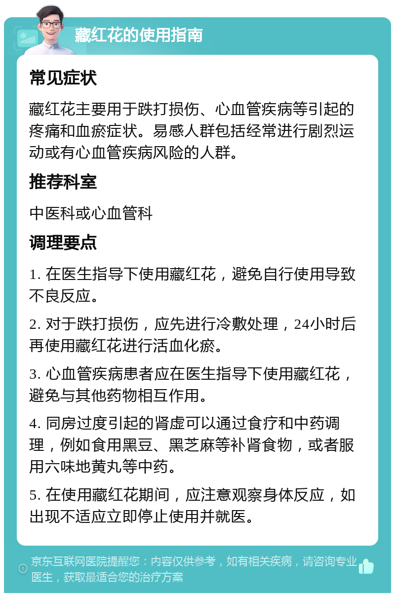 藏红花的使用指南 常见症状 藏红花主要用于跌打损伤、心血管疾病等引起的疼痛和血瘀症状。易感人群包括经常进行剧烈运动或有心血管疾病风险的人群。 推荐科室 中医科或心血管科 调理要点 1. 在医生指导下使用藏红花，避免自行使用导致不良反应。 2. 对于跌打损伤，应先进行冷敷处理，24小时后再使用藏红花进行活血化瘀。 3. 心血管疾病患者应在医生指导下使用藏红花，避免与其他药物相互作用。 4. 同房过度引起的肾虚可以通过食疗和中药调理，例如食用黑豆、黑芝麻等补肾食物，或者服用六味地黄丸等中药。 5. 在使用藏红花期间，应注意观察身体反应，如出现不适应立即停止使用并就医。