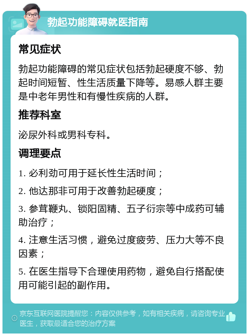 勃起功能障碍就医指南 常见症状 勃起功能障碍的常见症状包括勃起硬度不够、勃起时间短暂、性生活质量下降等。易感人群主要是中老年男性和有慢性疾病的人群。 推荐科室 泌尿外科或男科专科。 调理要点 1. 必利劲可用于延长性生活时间； 2. 他达那非可用于改善勃起硬度； 3. 参茸鞭丸、锁阳固精、五子衍宗等中成药可辅助治疗； 4. 注意生活习惯，避免过度疲劳、压力大等不良因素； 5. 在医生指导下合理使用药物，避免自行搭配使用可能引起的副作用。