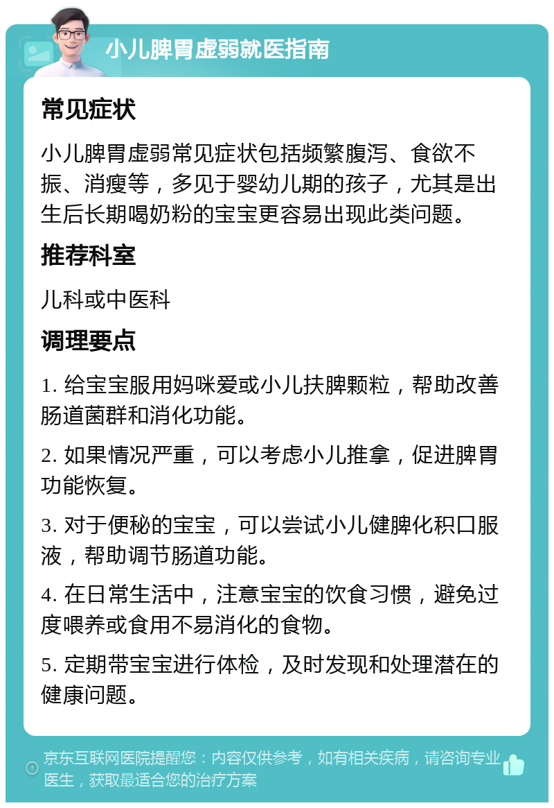 小儿脾胃虚弱就医指南 常见症状 小儿脾胃虚弱常见症状包括频繁腹泻、食欲不振、消瘦等，多见于婴幼儿期的孩子，尤其是出生后长期喝奶粉的宝宝更容易出现此类问题。 推荐科室 儿科或中医科 调理要点 1. 给宝宝服用妈咪爱或小儿扶脾颗粒，帮助改善肠道菌群和消化功能。 2. 如果情况严重，可以考虑小儿推拿，促进脾胃功能恢复。 3. 对于便秘的宝宝，可以尝试小儿健脾化积口服液，帮助调节肠道功能。 4. 在日常生活中，注意宝宝的饮食习惯，避免过度喂养或食用不易消化的食物。 5. 定期带宝宝进行体检，及时发现和处理潜在的健康问题。