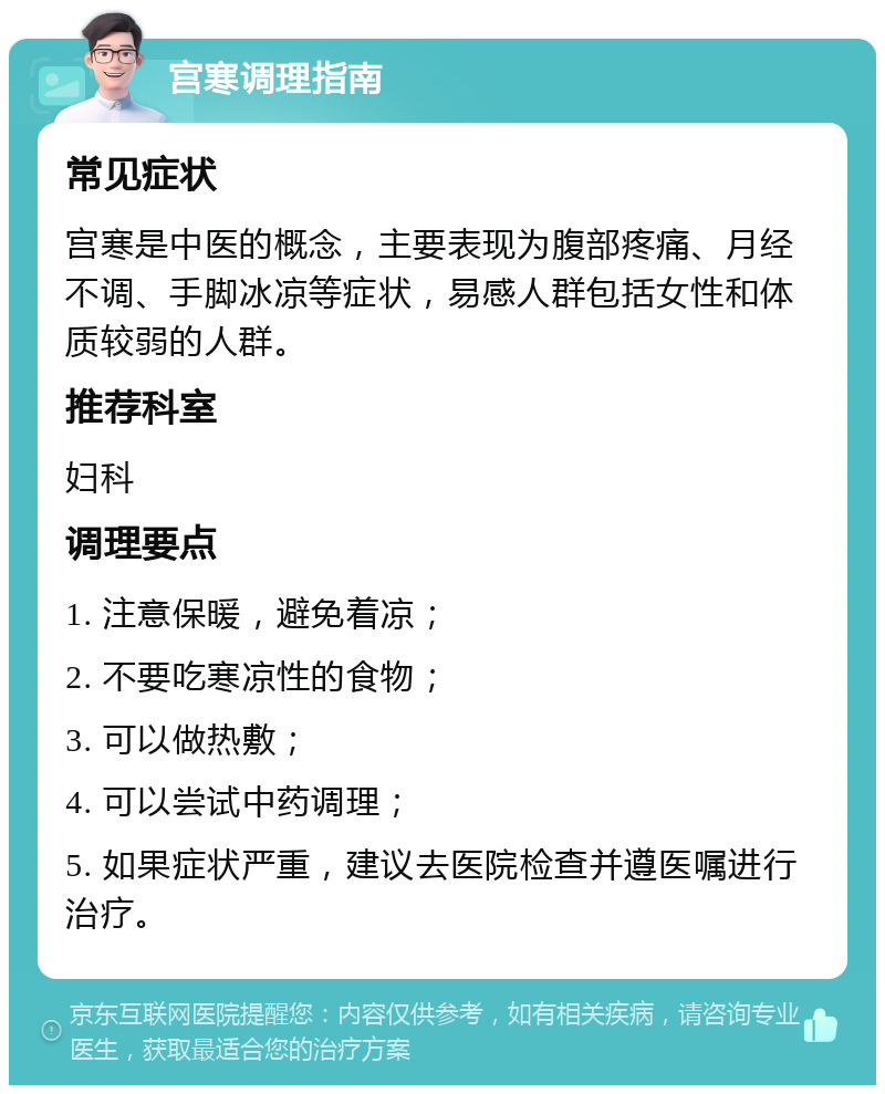 宫寒调理指南 常见症状 宫寒是中医的概念，主要表现为腹部疼痛、月经不调、手脚冰凉等症状，易感人群包括女性和体质较弱的人群。 推荐科室 妇科 调理要点 1. 注意保暖，避免着凉； 2. 不要吃寒凉性的食物； 3. 可以做热敷； 4. 可以尝试中药调理； 5. 如果症状严重，建议去医院检查并遵医嘱进行治疗。