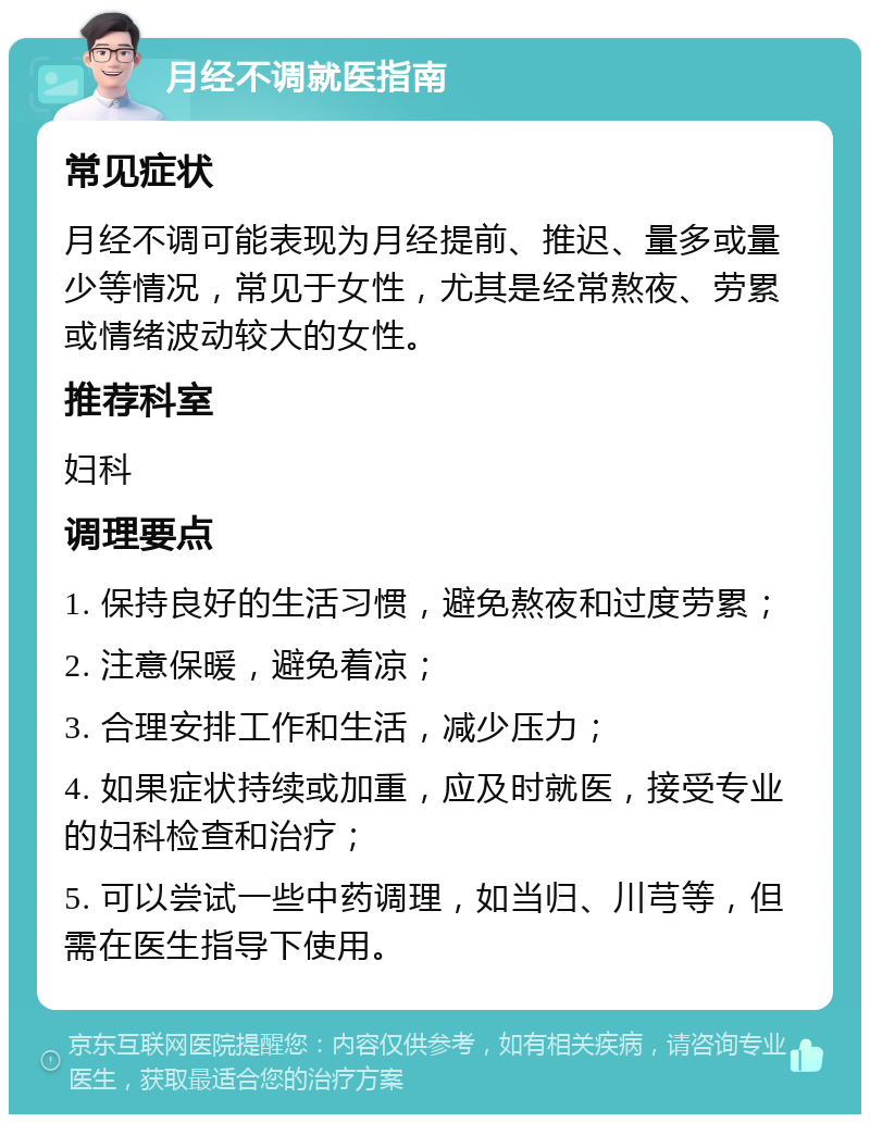 月经不调就医指南 常见症状 月经不调可能表现为月经提前、推迟、量多或量少等情况，常见于女性，尤其是经常熬夜、劳累或情绪波动较大的女性。 推荐科室 妇科 调理要点 1. 保持良好的生活习惯，避免熬夜和过度劳累； 2. 注意保暖，避免着凉； 3. 合理安排工作和生活，减少压力； 4. 如果症状持续或加重，应及时就医，接受专业的妇科检查和治疗； 5. 可以尝试一些中药调理，如当归、川芎等，但需在医生指导下使用。