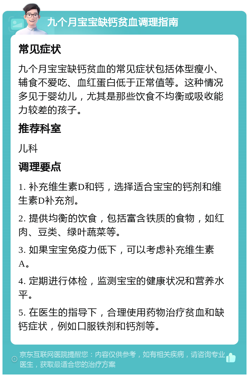 九个月宝宝缺钙贫血调理指南 常见症状 九个月宝宝缺钙贫血的常见症状包括体型瘦小、辅食不爱吃、血红蛋白低于正常值等。这种情况多见于婴幼儿，尤其是那些饮食不均衡或吸收能力较差的孩子。 推荐科室 儿科 调理要点 1. 补充维生素D和钙，选择适合宝宝的钙剂和维生素D补充剂。 2. 提供均衡的饮食，包括富含铁质的食物，如红肉、豆类、绿叶蔬菜等。 3. 如果宝宝免疫力低下，可以考虑补充维生素A。 4. 定期进行体检，监测宝宝的健康状况和营养水平。 5. 在医生的指导下，合理使用药物治疗贫血和缺钙症状，例如口服铁剂和钙剂等。