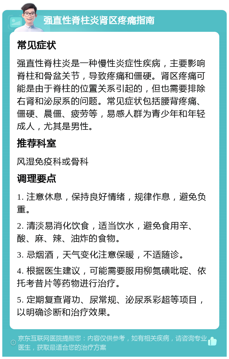 强直性脊柱炎肾区疼痛指南 常见症状 强直性脊柱炎是一种慢性炎症性疾病，主要影响脊柱和骨盆关节，导致疼痛和僵硬。肾区疼痛可能是由于脊柱的位置关系引起的，但也需要排除右肾和泌尿系的问题。常见症状包括腰背疼痛、僵硬、晨僵、疲劳等，易感人群为青少年和年轻成人，尤其是男性。 推荐科室 风湿免疫科或骨科 调理要点 1. 注意休息，保持良好情绪，规律作息，避免负重。 2. 清淡易消化饮食，适当饮水，避免食用辛、酸、麻、辣、油炸的食物。 3. 忌烟酒，天气变化注意保暖，不适随诊。 4. 根据医生建议，可能需要服用柳氮磺吡啶、依托考昔片等药物进行治疗。 5. 定期复查肾功、尿常规、泌尿系彩超等项目，以明确诊断和治疗效果。