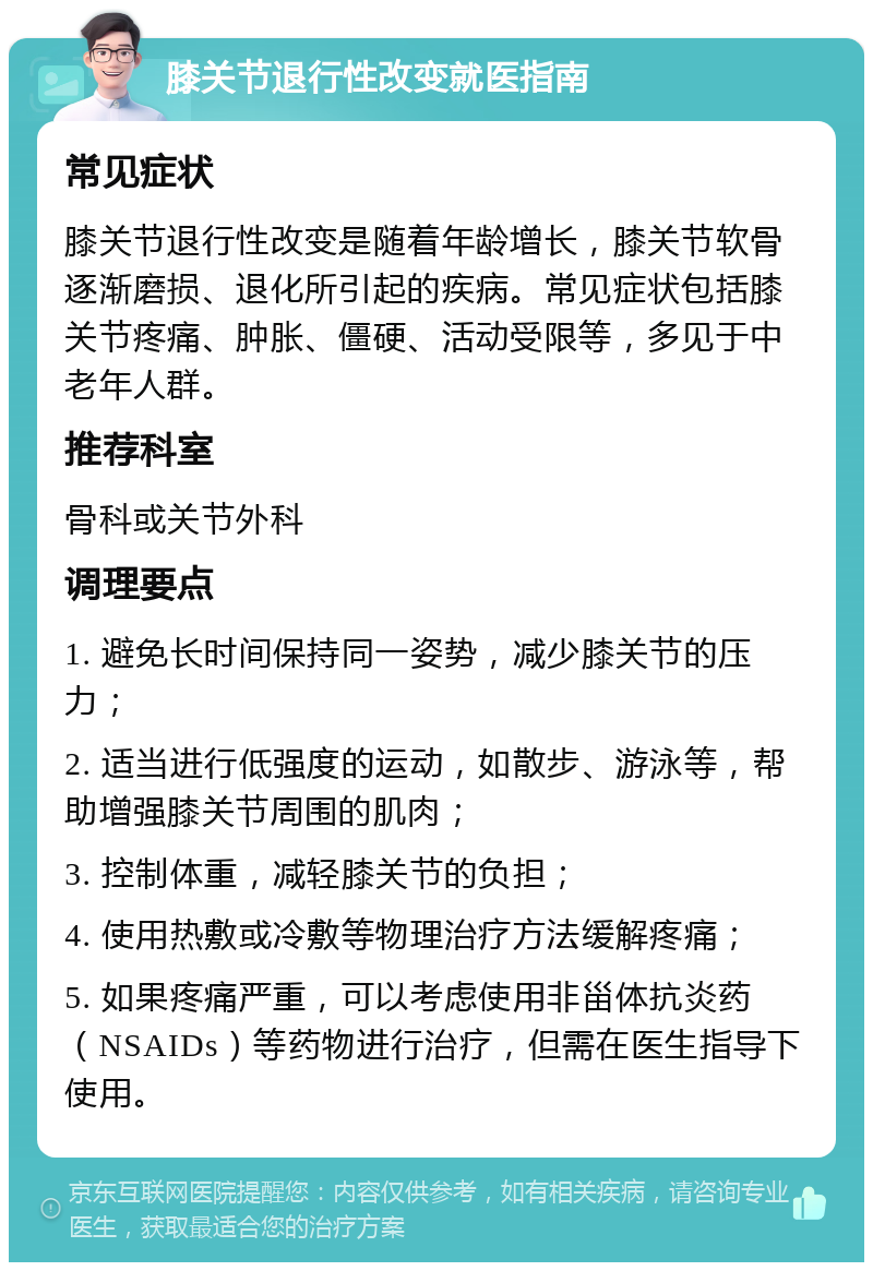 膝关节退行性改变就医指南 常见症状 膝关节退行性改变是随着年龄增长，膝关节软骨逐渐磨损、退化所引起的疾病。常见症状包括膝关节疼痛、肿胀、僵硬、活动受限等，多见于中老年人群。 推荐科室 骨科或关节外科 调理要点 1. 避免长时间保持同一姿势，减少膝关节的压力； 2. 适当进行低强度的运动，如散步、游泳等，帮助增强膝关节周围的肌肉； 3. 控制体重，减轻膝关节的负担； 4. 使用热敷或冷敷等物理治疗方法缓解疼痛； 5. 如果疼痛严重，可以考虑使用非甾体抗炎药（NSAIDs）等药物进行治疗，但需在医生指导下使用。