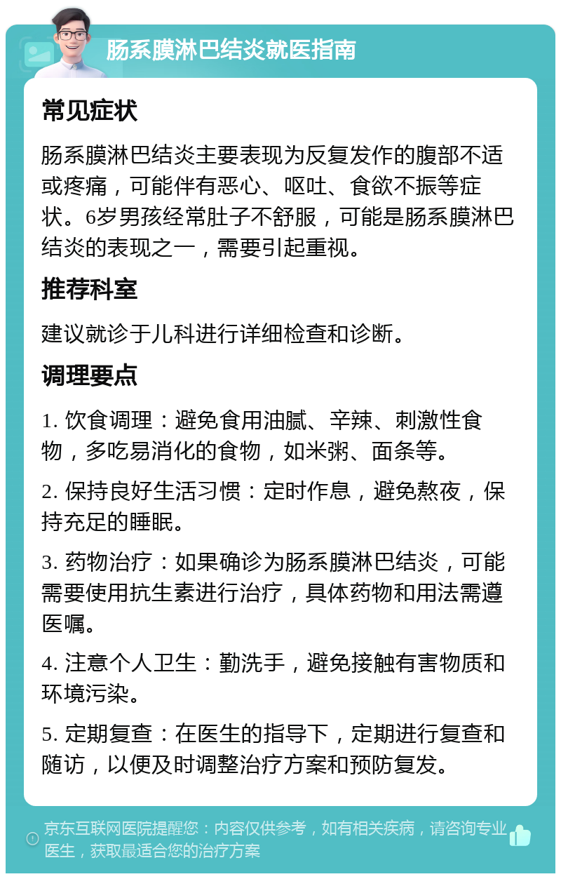 肠系膜淋巴结炎就医指南 常见症状 肠系膜淋巴结炎主要表现为反复发作的腹部不适或疼痛，可能伴有恶心、呕吐、食欲不振等症状。6岁男孩经常肚子不舒服，可能是肠系膜淋巴结炎的表现之一，需要引起重视。 推荐科室 建议就诊于儿科进行详细检查和诊断。 调理要点 1. 饮食调理：避免食用油腻、辛辣、刺激性食物，多吃易消化的食物，如米粥、面条等。 2. 保持良好生活习惯：定时作息，避免熬夜，保持充足的睡眠。 3. 药物治疗：如果确诊为肠系膜淋巴结炎，可能需要使用抗生素进行治疗，具体药物和用法需遵医嘱。 4. 注意个人卫生：勤洗手，避免接触有害物质和环境污染。 5. 定期复查：在医生的指导下，定期进行复查和随访，以便及时调整治疗方案和预防复发。