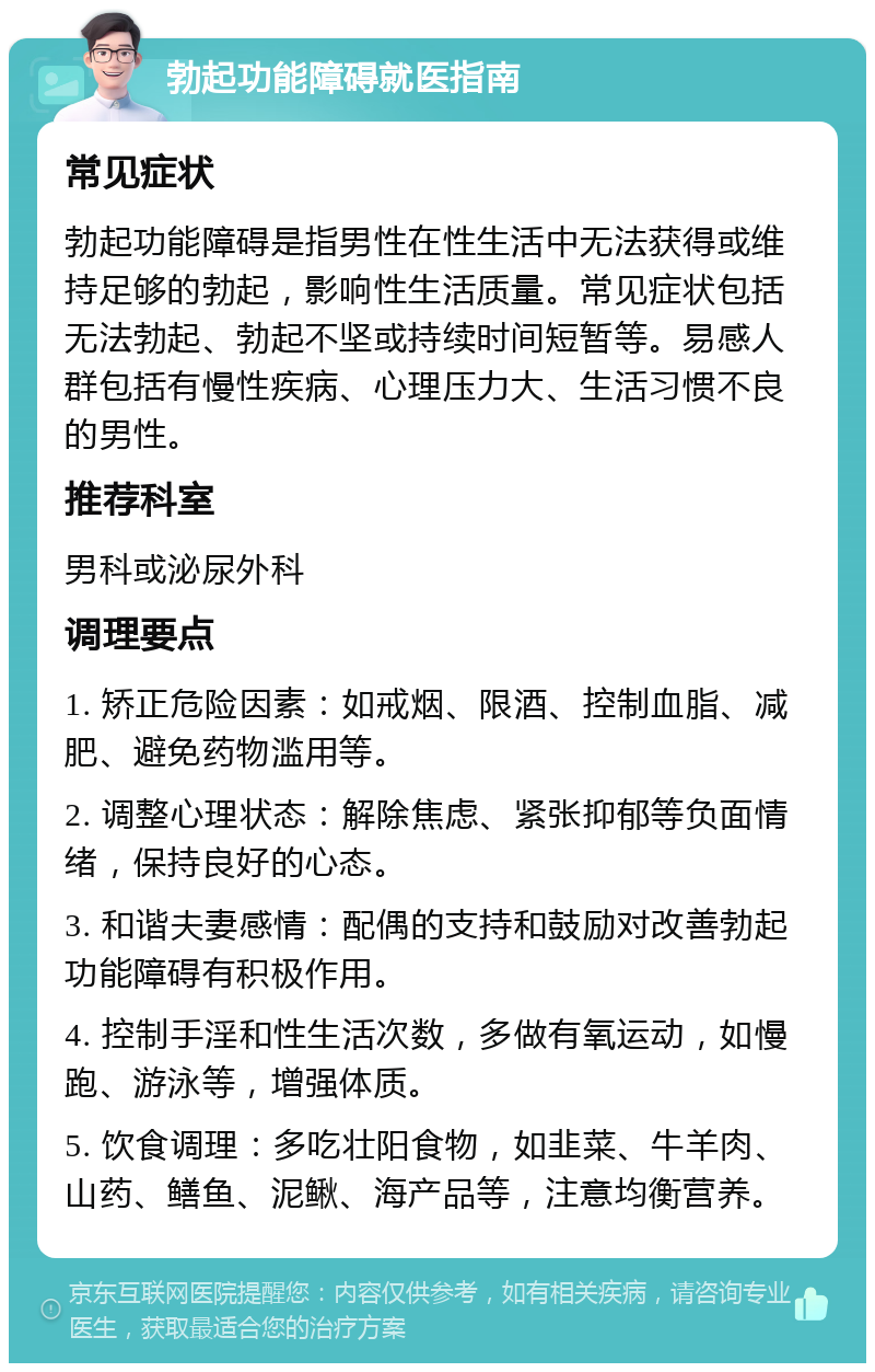 勃起功能障碍就医指南 常见症状 勃起功能障碍是指男性在性生活中无法获得或维持足够的勃起，影响性生活质量。常见症状包括无法勃起、勃起不坚或持续时间短暂等。易感人群包括有慢性疾病、心理压力大、生活习惯不良的男性。 推荐科室 男科或泌尿外科 调理要点 1. 矫正危险因素：如戒烟、限酒、控制血脂、减肥、避免药物滥用等。 2. 调整心理状态：解除焦虑、紧张抑郁等负面情绪，保持良好的心态。 3. 和谐夫妻感情：配偶的支持和鼓励对改善勃起功能障碍有积极作用。 4. 控制手淫和性生活次数，多做有氧运动，如慢跑、游泳等，增强体质。 5. 饮食调理：多吃壮阳食物，如韭菜、牛羊肉、山药、鳝鱼、泥鳅、海产品等，注意均衡营养。