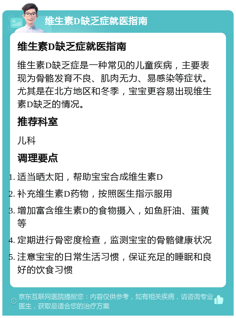 维生素D缺乏症就医指南 维生素D缺乏症就医指南 维生素D缺乏症是一种常见的儿童疾病，主要表现为骨骼发育不良、肌肉无力、易感染等症状。尤其是在北方地区和冬季，宝宝更容易出现维生素D缺乏的情况。 推荐科室 儿科 调理要点 适当晒太阳，帮助宝宝合成维生素D 补充维生素D药物，按照医生指示服用 增加富含维生素D的食物摄入，如鱼肝油、蛋黄等 定期进行骨密度检查，监测宝宝的骨骼健康状况 注意宝宝的日常生活习惯，保证充足的睡眠和良好的饮食习惯