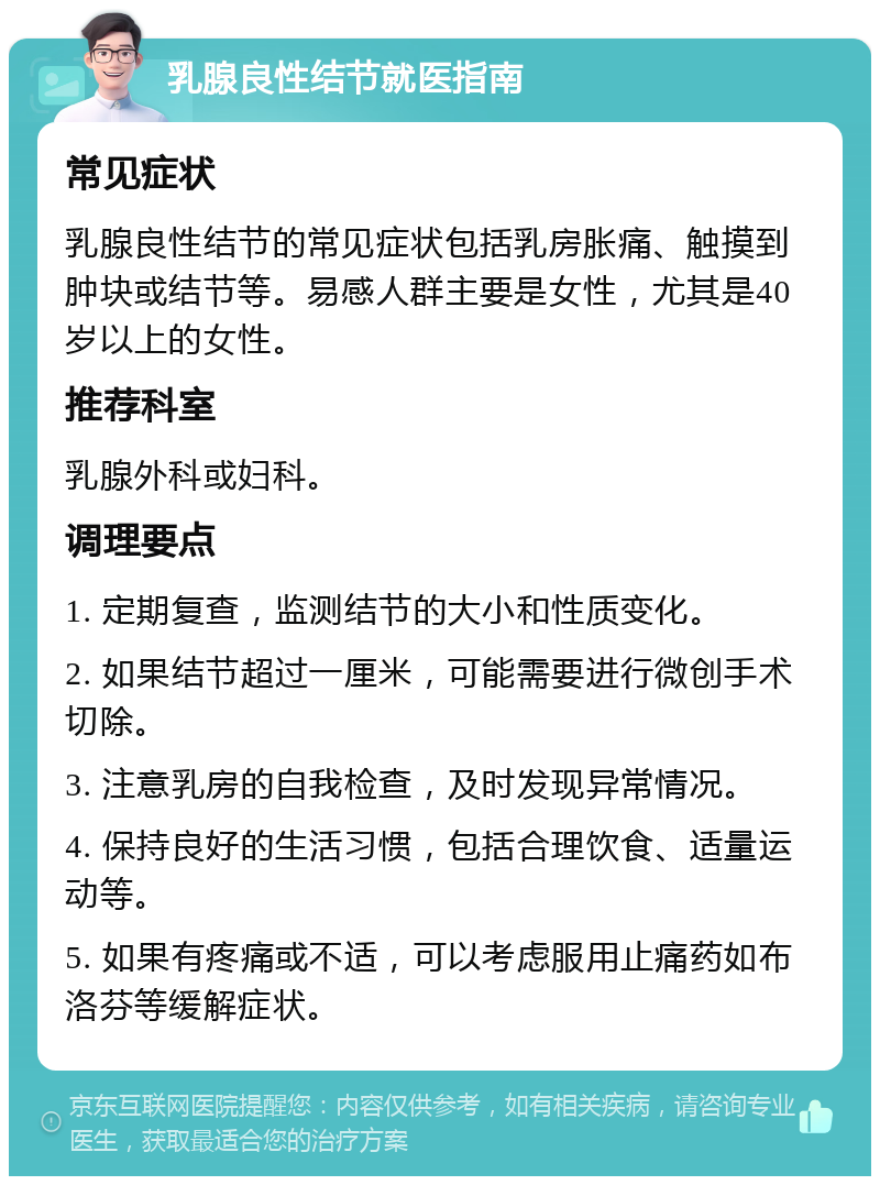 乳腺良性结节就医指南 常见症状 乳腺良性结节的常见症状包括乳房胀痛、触摸到肿块或结节等。易感人群主要是女性，尤其是40岁以上的女性。 推荐科室 乳腺外科或妇科。 调理要点 1. 定期复查，监测结节的大小和性质变化。 2. 如果结节超过一厘米，可能需要进行微创手术切除。 3. 注意乳房的自我检查，及时发现异常情况。 4. 保持良好的生活习惯，包括合理饮食、适量运动等。 5. 如果有疼痛或不适，可以考虑服用止痛药如布洛芬等缓解症状。