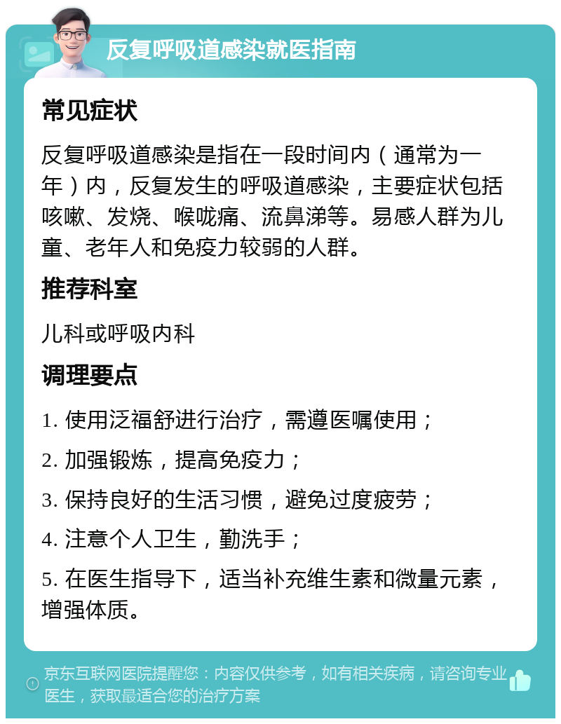 反复呼吸道感染就医指南 常见症状 反复呼吸道感染是指在一段时间内（通常为一年）内，反复发生的呼吸道感染，主要症状包括咳嗽、发烧、喉咙痛、流鼻涕等。易感人群为儿童、老年人和免疫力较弱的人群。 推荐科室 儿科或呼吸内科 调理要点 1. 使用泛福舒进行治疗，需遵医嘱使用； 2. 加强锻炼，提高免疫力； 3. 保持良好的生活习惯，避免过度疲劳； 4. 注意个人卫生，勤洗手； 5. 在医生指导下，适当补充维生素和微量元素，增强体质。