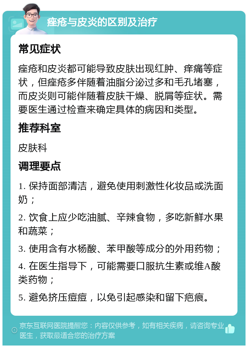 痤疮与皮炎的区别及治疗 常见症状 痤疮和皮炎都可能导致皮肤出现红肿、痒痛等症状，但痤疮多伴随着油脂分泌过多和毛孔堵塞，而皮炎则可能伴随着皮肤干燥、脱屑等症状。需要医生通过检查来确定具体的病因和类型。 推荐科室 皮肤科 调理要点 1. 保持面部清洁，避免使用刺激性化妆品或洗面奶； 2. 饮食上应少吃油腻、辛辣食物，多吃新鲜水果和蔬菜； 3. 使用含有水杨酸、苯甲酸等成分的外用药物； 4. 在医生指导下，可能需要口服抗生素或维A酸类药物； 5. 避免挤压痘痘，以免引起感染和留下疤痕。