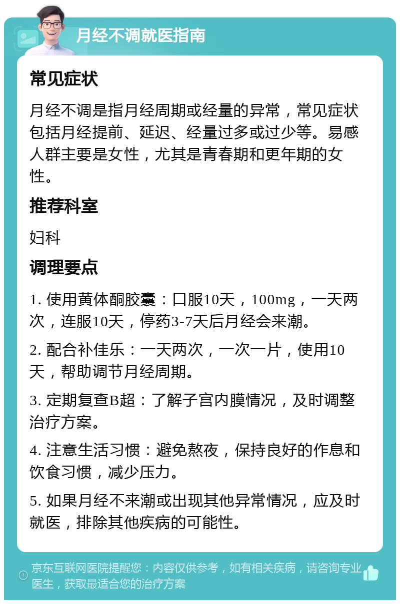 月经不调就医指南 常见症状 月经不调是指月经周期或经量的异常，常见症状包括月经提前、延迟、经量过多或过少等。易感人群主要是女性，尤其是青春期和更年期的女性。 推荐科室 妇科 调理要点 1. 使用黄体酮胶囊：口服10天，100mg，一天两次，连服10天，停药3-7天后月经会来潮。 2. 配合补佳乐：一天两次，一次一片，使用10天，帮助调节月经周期。 3. 定期复查B超：了解子宫内膜情况，及时调整治疗方案。 4. 注意生活习惯：避免熬夜，保持良好的作息和饮食习惯，减少压力。 5. 如果月经不来潮或出现其他异常情况，应及时就医，排除其他疾病的可能性。