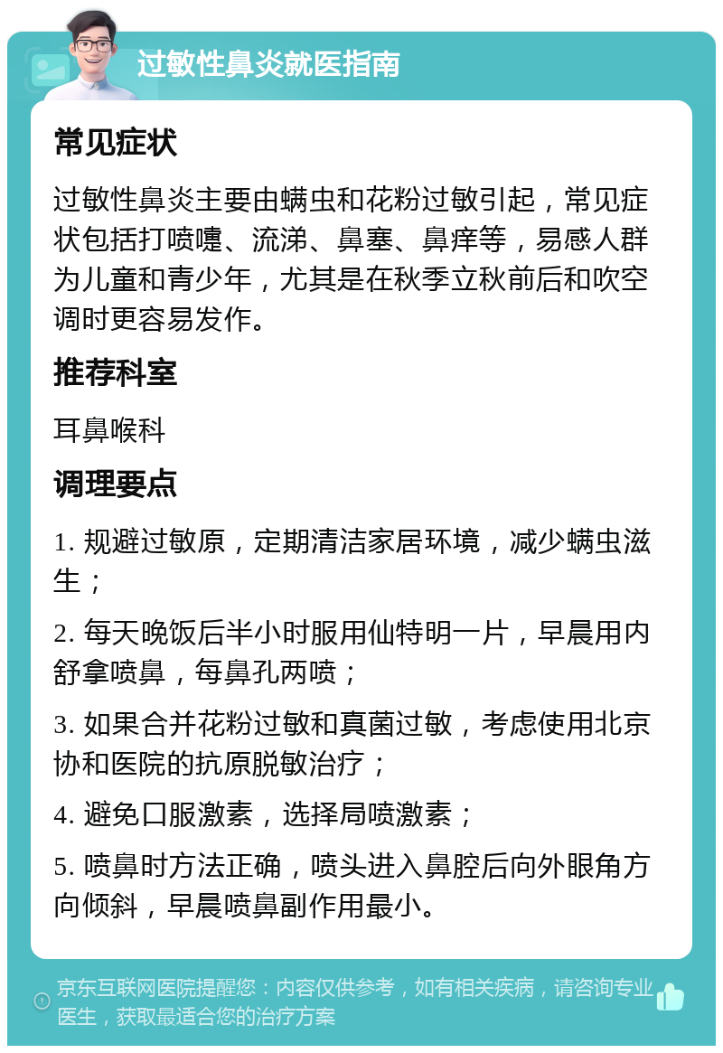 过敏性鼻炎就医指南 常见症状 过敏性鼻炎主要由螨虫和花粉过敏引起，常见症状包括打喷嚏、流涕、鼻塞、鼻痒等，易感人群为儿童和青少年，尤其是在秋季立秋前后和吹空调时更容易发作。 推荐科室 耳鼻喉科 调理要点 1. 规避过敏原，定期清洁家居环境，减少螨虫滋生； 2. 每天晚饭后半小时服用仙特明一片，早晨用内舒拿喷鼻，每鼻孔两喷； 3. 如果合并花粉过敏和真菌过敏，考虑使用北京协和医院的抗原脱敏治疗； 4. 避免口服激素，选择局喷激素； 5. 喷鼻时方法正确，喷头进入鼻腔后向外眼角方向倾斜，早晨喷鼻副作用最小。