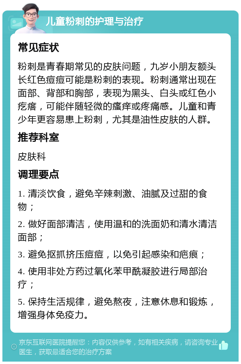 儿童粉刺的护理与治疗 常见症状 粉刺是青春期常见的皮肤问题，九岁小朋友额头长红色痘痘可能是粉刺的表现。粉刺通常出现在面部、背部和胸部，表现为黑头、白头或红色小疙瘩，可能伴随轻微的瘙痒或疼痛感。儿童和青少年更容易患上粉刺，尤其是油性皮肤的人群。 推荐科室 皮肤科 调理要点 1. 清淡饮食，避免辛辣刺激、油腻及过甜的食物； 2. 做好面部清洁，使用温和的洗面奶和清水清洁面部； 3. 避免抠抓挤压痘痘，以免引起感染和疤痕； 4. 使用非处方药过氧化苯甲酰凝胶进行局部治疗； 5. 保持生活规律，避免熬夜，注意休息和锻炼，增强身体免疫力。