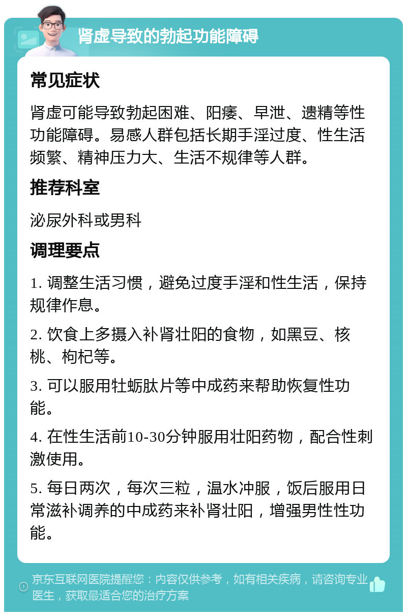 肾虚导致的勃起功能障碍 常见症状 肾虚可能导致勃起困难、阳痿、早泄、遗精等性功能障碍。易感人群包括长期手淫过度、性生活频繁、精神压力大、生活不规律等人群。 推荐科室 泌尿外科或男科 调理要点 1. 调整生活习惯，避免过度手淫和性生活，保持规律作息。 2. 饮食上多摄入补肾壮阳的食物，如黑豆、核桃、枸杞等。 3. 可以服用牡蛎肽片等中成药来帮助恢复性功能。 4. 在性生活前10-30分钟服用壮阳药物，配合性刺激使用。 5. 每日两次，每次三粒，温水冲服，饭后服用日常滋补调养的中成药来补肾壮阳，增强男性性功能。