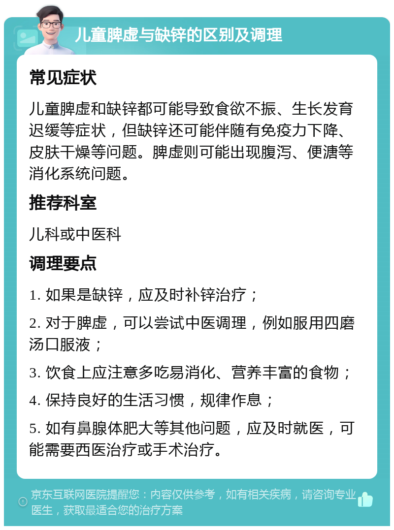 儿童脾虚与缺锌的区别及调理 常见症状 儿童脾虚和缺锌都可能导致食欲不振、生长发育迟缓等症状，但缺锌还可能伴随有免疫力下降、皮肤干燥等问题。脾虚则可能出现腹泻、便溏等消化系统问题。 推荐科室 儿科或中医科 调理要点 1. 如果是缺锌，应及时补锌治疗； 2. 对于脾虚，可以尝试中医调理，例如服用四磨汤口服液； 3. 饮食上应注意多吃易消化、营养丰富的食物； 4. 保持良好的生活习惯，规律作息； 5. 如有鼻腺体肥大等其他问题，应及时就医，可能需要西医治疗或手术治疗。