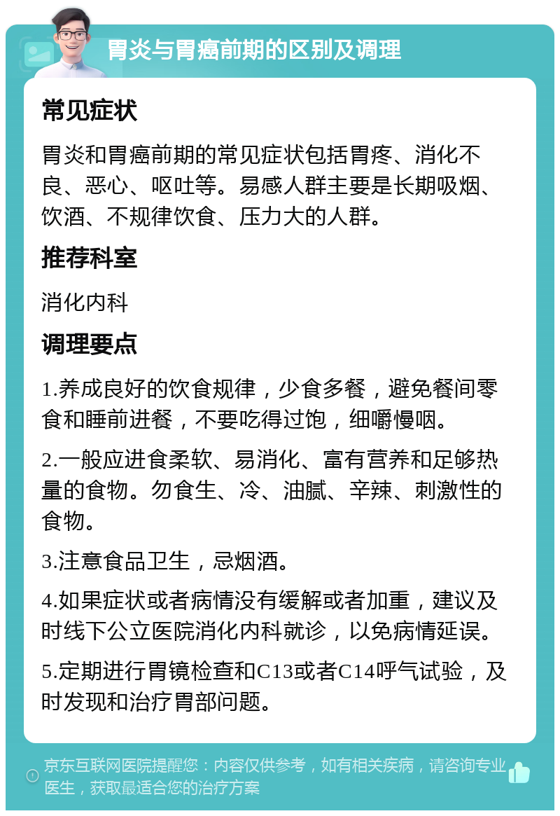 胃炎与胃癌前期的区别及调理 常见症状 胃炎和胃癌前期的常见症状包括胃疼、消化不良、恶心、呕吐等。易感人群主要是长期吸烟、饮酒、不规律饮食、压力大的人群。 推荐科室 消化内科 调理要点 1.养成良好的饮食规律，少食多餐，避免餐间零食和睡前进餐，不要吃得过饱，细嚼慢咽。 2.一般应进食柔软、易消化、富有营养和足够热量的食物。勿食生、冷、油腻、辛辣、刺激性的食物。 3.注意食品卫生，忌烟酒。 4.如果症状或者病情没有缓解或者加重，建议及时线下公立医院消化内科就诊，以免病情延误。 5.定期进行胃镜检查和C13或者C14呼气试验，及时发现和治疗胃部问题。