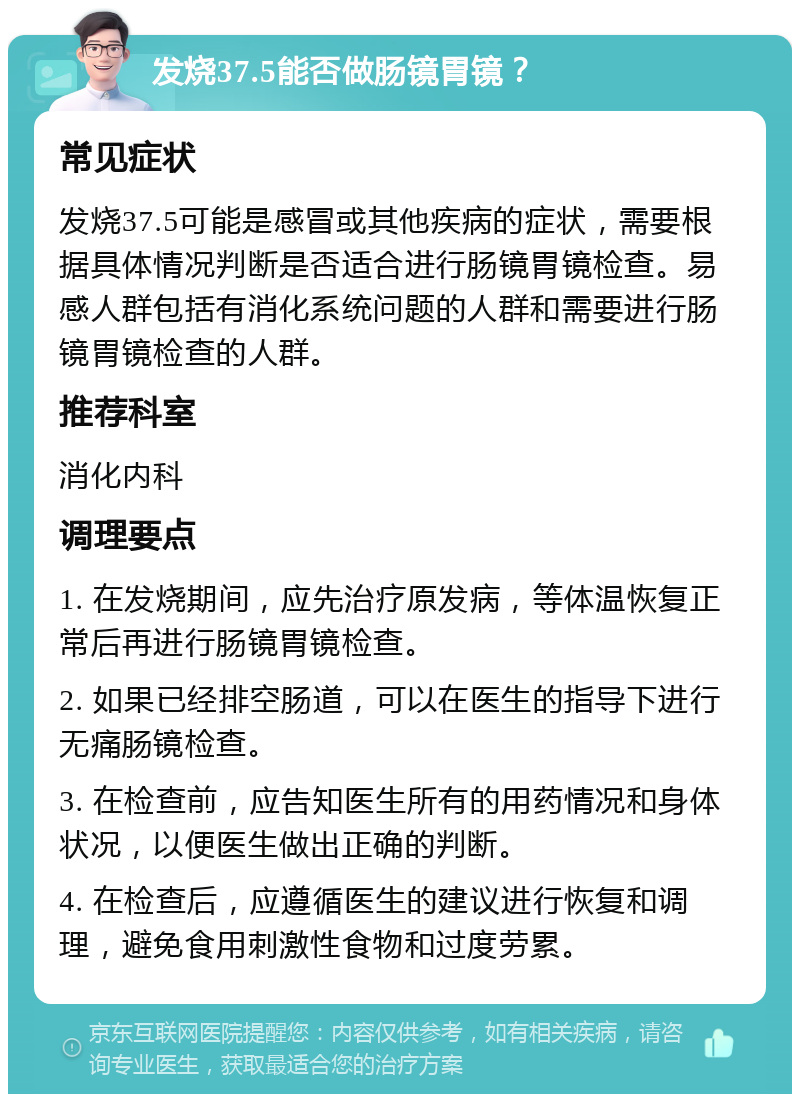 发烧37.5能否做肠镜胃镜？ 常见症状 发烧37.5可能是感冒或其他疾病的症状，需要根据具体情况判断是否适合进行肠镜胃镜检查。易感人群包括有消化系统问题的人群和需要进行肠镜胃镜检查的人群。 推荐科室 消化内科 调理要点 1. 在发烧期间，应先治疗原发病，等体温恢复正常后再进行肠镜胃镜检查。 2. 如果已经排空肠道，可以在医生的指导下进行无痛肠镜检查。 3. 在检查前，应告知医生所有的用药情况和身体状况，以便医生做出正确的判断。 4. 在检查后，应遵循医生的建议进行恢复和调理，避免食用刺激性食物和过度劳累。