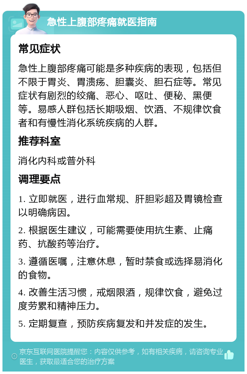 急性上腹部疼痛就医指南 常见症状 急性上腹部疼痛可能是多种疾病的表现，包括但不限于胃炎、胃溃疡、胆囊炎、胆石症等。常见症状有剧烈的绞痛、恶心、呕吐、便秘、黑便等。易感人群包括长期吸烟、饮酒、不规律饮食者和有慢性消化系统疾病的人群。 推荐科室 消化内科或普外科 调理要点 1. 立即就医，进行血常规、肝胆彩超及胃镜检查以明确病因。 2. 根据医生建议，可能需要使用抗生素、止痛药、抗酸药等治疗。 3. 遵循医嘱，注意休息，暂时禁食或选择易消化的食物。 4. 改善生活习惯，戒烟限酒，规律饮食，避免过度劳累和精神压力。 5. 定期复查，预防疾病复发和并发症的发生。