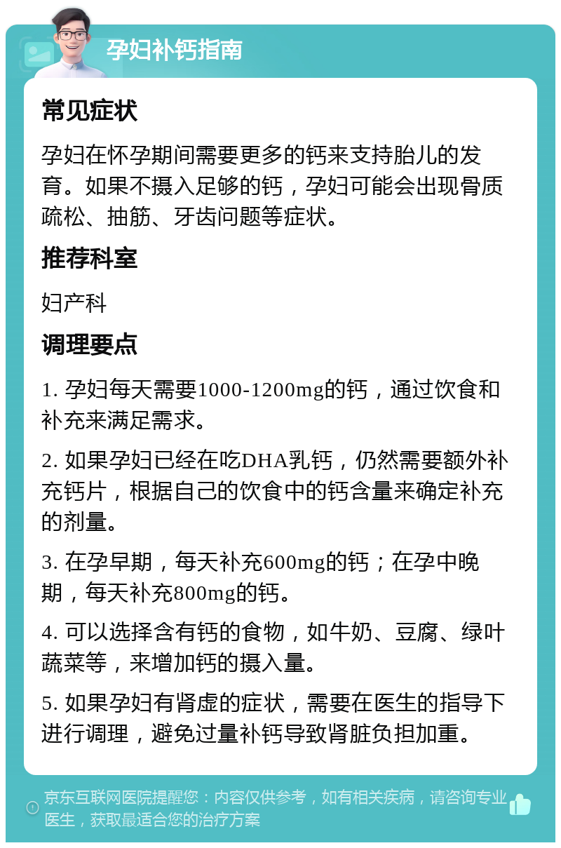 孕妇补钙指南 常见症状 孕妇在怀孕期间需要更多的钙来支持胎儿的发育。如果不摄入足够的钙，孕妇可能会出现骨质疏松、抽筋、牙齿问题等症状。 推荐科室 妇产科 调理要点 1. 孕妇每天需要1000-1200mg的钙，通过饮食和补充来满足需求。 2. 如果孕妇已经在吃DHA乳钙，仍然需要额外补充钙片，根据自己的饮食中的钙含量来确定补充的剂量。 3. 在孕早期，每天补充600mg的钙；在孕中晚期，每天补充800mg的钙。 4. 可以选择含有钙的食物，如牛奶、豆腐、绿叶蔬菜等，来增加钙的摄入量。 5. 如果孕妇有肾虚的症状，需要在医生的指导下进行调理，避免过量补钙导致肾脏负担加重。