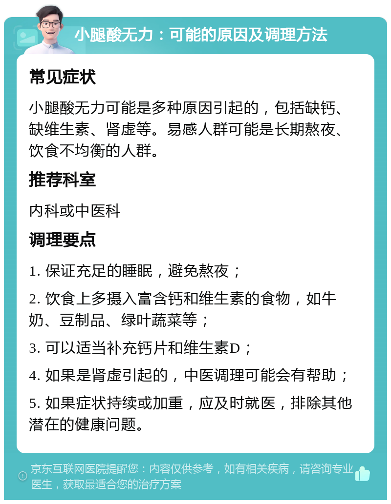 小腿酸无力：可能的原因及调理方法 常见症状 小腿酸无力可能是多种原因引起的，包括缺钙、缺维生素、肾虚等。易感人群可能是长期熬夜、饮食不均衡的人群。 推荐科室 内科或中医科 调理要点 1. 保证充足的睡眠，避免熬夜； 2. 饮食上多摄入富含钙和维生素的食物，如牛奶、豆制品、绿叶蔬菜等； 3. 可以适当补充钙片和维生素D； 4. 如果是肾虚引起的，中医调理可能会有帮助； 5. 如果症状持续或加重，应及时就医，排除其他潜在的健康问题。