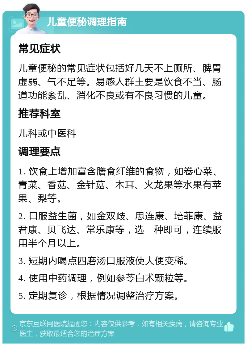 儿童便秘调理指南 常见症状 儿童便秘的常见症状包括好几天不上厕所、脾胃虚弱、气不足等。易感人群主要是饮食不当、肠道功能紊乱、消化不良或有不良习惯的儿童。 推荐科室 儿科或中医科 调理要点 1. 饮食上增加富含膳食纤维的食物，如卷心菜、青菜、香菇、金针菇、木耳、火龙果等水果有苹果、梨等。 2. 口服益生菌，如金双歧、思连康、培菲康、益君康、贝飞达、常乐康等，选一种即可，连续服用半个月以上。 3. 短期内喝点四磨汤口服液使大便变稀。 4. 使用中药调理，例如参苓白术颗粒等。 5. 定期复诊，根据情况调整治疗方案。