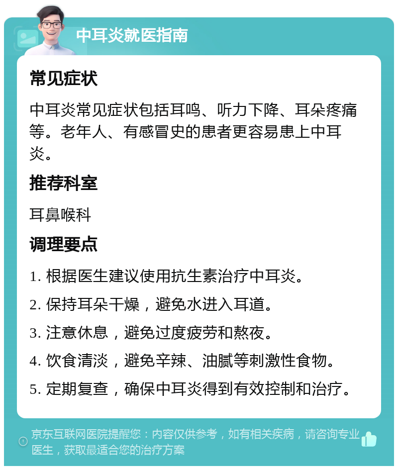 中耳炎就医指南 常见症状 中耳炎常见症状包括耳鸣、听力下降、耳朵疼痛等。老年人、有感冒史的患者更容易患上中耳炎。 推荐科室 耳鼻喉科 调理要点 1. 根据医生建议使用抗生素治疗中耳炎。 2. 保持耳朵干燥，避免水进入耳道。 3. 注意休息，避免过度疲劳和熬夜。 4. 饮食清淡，避免辛辣、油腻等刺激性食物。 5. 定期复查，确保中耳炎得到有效控制和治疗。