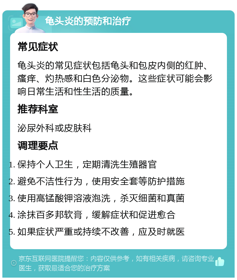 龟头炎的预防和治疗 常见症状 龟头炎的常见症状包括龟头和包皮内侧的红肿、瘙痒、灼热感和白色分泌物。这些症状可能会影响日常生活和性生活的质量。 推荐科室 泌尿外科或皮肤科 调理要点 保持个人卫生，定期清洗生殖器官 避免不洁性行为，使用安全套等防护措施 使用高锰酸钾溶液泡洗，杀灭细菌和真菌 涂抹百多邦软膏，缓解症状和促进愈合 如果症状严重或持续不改善，应及时就医