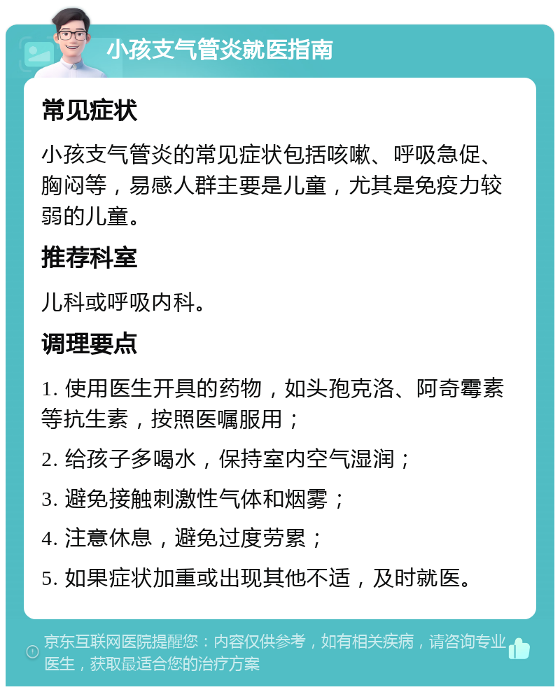 小孩支气管炎就医指南 常见症状 小孩支气管炎的常见症状包括咳嗽、呼吸急促、胸闷等，易感人群主要是儿童，尤其是免疫力较弱的儿童。 推荐科室 儿科或呼吸内科。 调理要点 1. 使用医生开具的药物，如头孢克洛、阿奇霉素等抗生素，按照医嘱服用； 2. 给孩子多喝水，保持室内空气湿润； 3. 避免接触刺激性气体和烟雾； 4. 注意休息，避免过度劳累； 5. 如果症状加重或出现其他不适，及时就医。