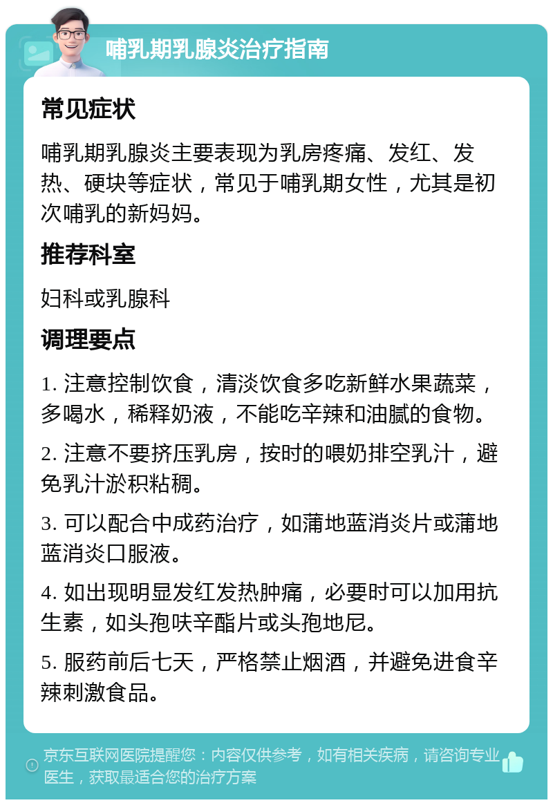 哺乳期乳腺炎治疗指南 常见症状 哺乳期乳腺炎主要表现为乳房疼痛、发红、发热、硬块等症状，常见于哺乳期女性，尤其是初次哺乳的新妈妈。 推荐科室 妇科或乳腺科 调理要点 1. 注意控制饮食，清淡饮食多吃新鲜水果蔬菜，多喝水，稀释奶液，不能吃辛辣和油腻的食物。 2. 注意不要挤压乳房，按时的喂奶排空乳汁，避免乳汁淤积粘稠。 3. 可以配合中成药治疗，如蒲地蓝消炎片或蒲地蓝消炎口服液。 4. 如出现明显发红发热肿痛，必要时可以加用抗生素，如头孢呋辛酯片或头孢地尼。 5. 服药前后七天，严格禁止烟酒，并避免进食辛辣刺激食品。