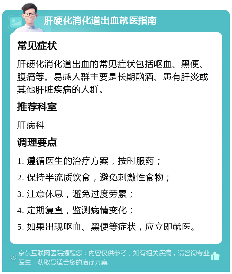 肝硬化消化道出血就医指南 常见症状 肝硬化消化道出血的常见症状包括呕血、黑便、腹痛等。易感人群主要是长期酗酒、患有肝炎或其他肝脏疾病的人群。 推荐科室 肝病科 调理要点 1. 遵循医生的治疗方案，按时服药； 2. 保持半流质饮食，避免刺激性食物； 3. 注意休息，避免过度劳累； 4. 定期复查，监测病情变化； 5. 如果出现呕血、黑便等症状，应立即就医。