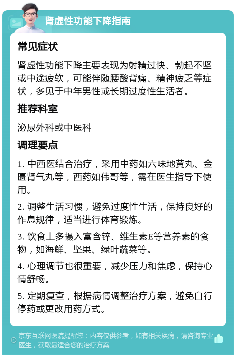 肾虚性功能下降指南 常见症状 肾虚性功能下降主要表现为射精过快、勃起不坚或中途疲软，可能伴随腰酸背痛、精神疲乏等症状，多见于中年男性或长期过度性生活者。 推荐科室 泌尿外科或中医科 调理要点 1. 中西医结合治疗，采用中药如六味地黄丸、金匮肾气丸等，西药如伟哥等，需在医生指导下使用。 2. 调整生活习惯，避免过度性生活，保持良好的作息规律，适当进行体育锻炼。 3. 饮食上多摄入富含锌、维生素E等营养素的食物，如海鲜、坚果、绿叶蔬菜等。 4. 心理调节也很重要，减少压力和焦虑，保持心情舒畅。 5. 定期复查，根据病情调整治疗方案，避免自行停药或更改用药方式。