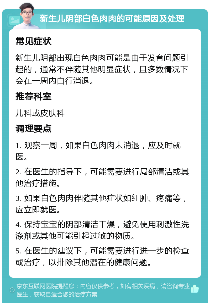 新生儿阴部白色肉肉的可能原因及处理 常见症状 新生儿阴部出现白色肉肉可能是由于发育问题引起的，通常不伴随其他明显症状，且多数情况下会在一周内自行消退。 推荐科室 儿科或皮肤科 调理要点 1. 观察一周，如果白色肉肉未消退，应及时就医。 2. 在医生的指导下，可能需要进行局部清洁或其他治疗措施。 3. 如果白色肉肉伴随其他症状如红肿、疼痛等，应立即就医。 4. 保持宝宝的阴部清洁干燥，避免使用刺激性洗涤剂或其他可能引起过敏的物质。 5. 在医生的建议下，可能需要进行进一步的检查或治疗，以排除其他潜在的健康问题。