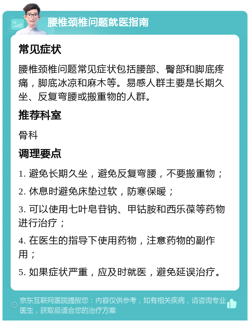 腰椎颈椎问题就医指南 常见症状 腰椎颈椎问题常见症状包括腰部、臀部和脚底疼痛，脚底冰凉和麻木等。易感人群主要是长期久坐、反复弯腰或搬重物的人群。 推荐科室 骨科 调理要点 1. 避免长期久坐，避免反复弯腰，不要搬重物； 2. 休息时避免床垫过软，防寒保暖； 3. 可以使用七叶皂苷钠、甲钴胺和西乐葆等药物进行治疗； 4. 在医生的指导下使用药物，注意药物的副作用； 5. 如果症状严重，应及时就医，避免延误治疗。