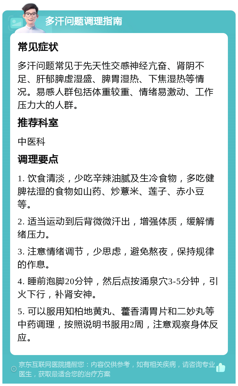 多汗问题调理指南 常见症状 多汗问题常见于先天性交感神经亢奋、肾阴不足、肝郁脾虚湿盛、脾胃湿热、下焦湿热等情况。易感人群包括体重较重、情绪易激动、工作压力大的人群。 推荐科室 中医科 调理要点 1. 饮食清淡，少吃辛辣油腻及生冷食物，多吃健脾祛湿的食物如山药、炒薏米、莲子、赤小豆等。 2. 适当运动到后背微微汗出，增强体质，缓解情绪压力。 3. 注意情绪调节，少思虑，避免熬夜，保持规律的作息。 4. 睡前泡脚20分钟，然后点按涌泉穴3-5分钟，引火下行，补肾安神。 5. 可以服用知柏地黄丸、藿香清胃片和二妙丸等中药调理，按照说明书服用2周，注意观察身体反应。