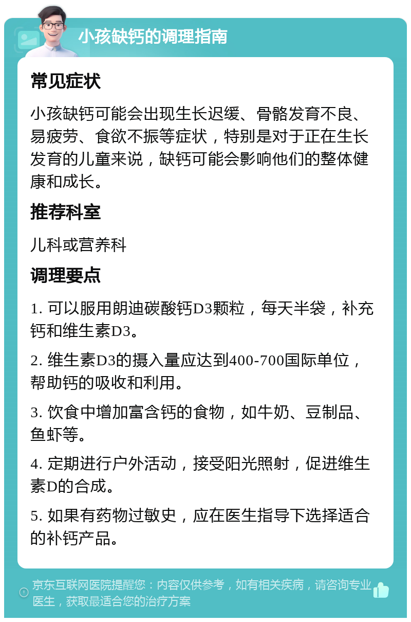 小孩缺钙的调理指南 常见症状 小孩缺钙可能会出现生长迟缓、骨骼发育不良、易疲劳、食欲不振等症状，特别是对于正在生长发育的儿童来说，缺钙可能会影响他们的整体健康和成长。 推荐科室 儿科或营养科 调理要点 1. 可以服用朗迪碳酸钙D3颗粒，每天半袋，补充钙和维生素D3。 2. 维生素D3的摄入量应达到400-700国际单位，帮助钙的吸收和利用。 3. 饮食中增加富含钙的食物，如牛奶、豆制品、鱼虾等。 4. 定期进行户外活动，接受阳光照射，促进维生素D的合成。 5. 如果有药物过敏史，应在医生指导下选择适合的补钙产品。