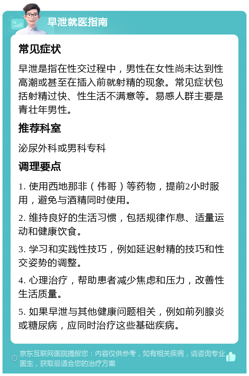 早泄就医指南 常见症状 早泄是指在性交过程中，男性在女性尚未达到性高潮或甚至在插入前就射精的现象。常见症状包括射精过快、性生活不满意等。易感人群主要是青壮年男性。 推荐科室 泌尿外科或男科专科 调理要点 1. 使用西地那非（伟哥）等药物，提前2小时服用，避免与酒精同时使用。 2. 维持良好的生活习惯，包括规律作息、适量运动和健康饮食。 3. 学习和实践性技巧，例如延迟射精的技巧和性交姿势的调整。 4. 心理治疗，帮助患者减少焦虑和压力，改善性生活质量。 5. 如果早泄与其他健康问题相关，例如前列腺炎或糖尿病，应同时治疗这些基础疾病。