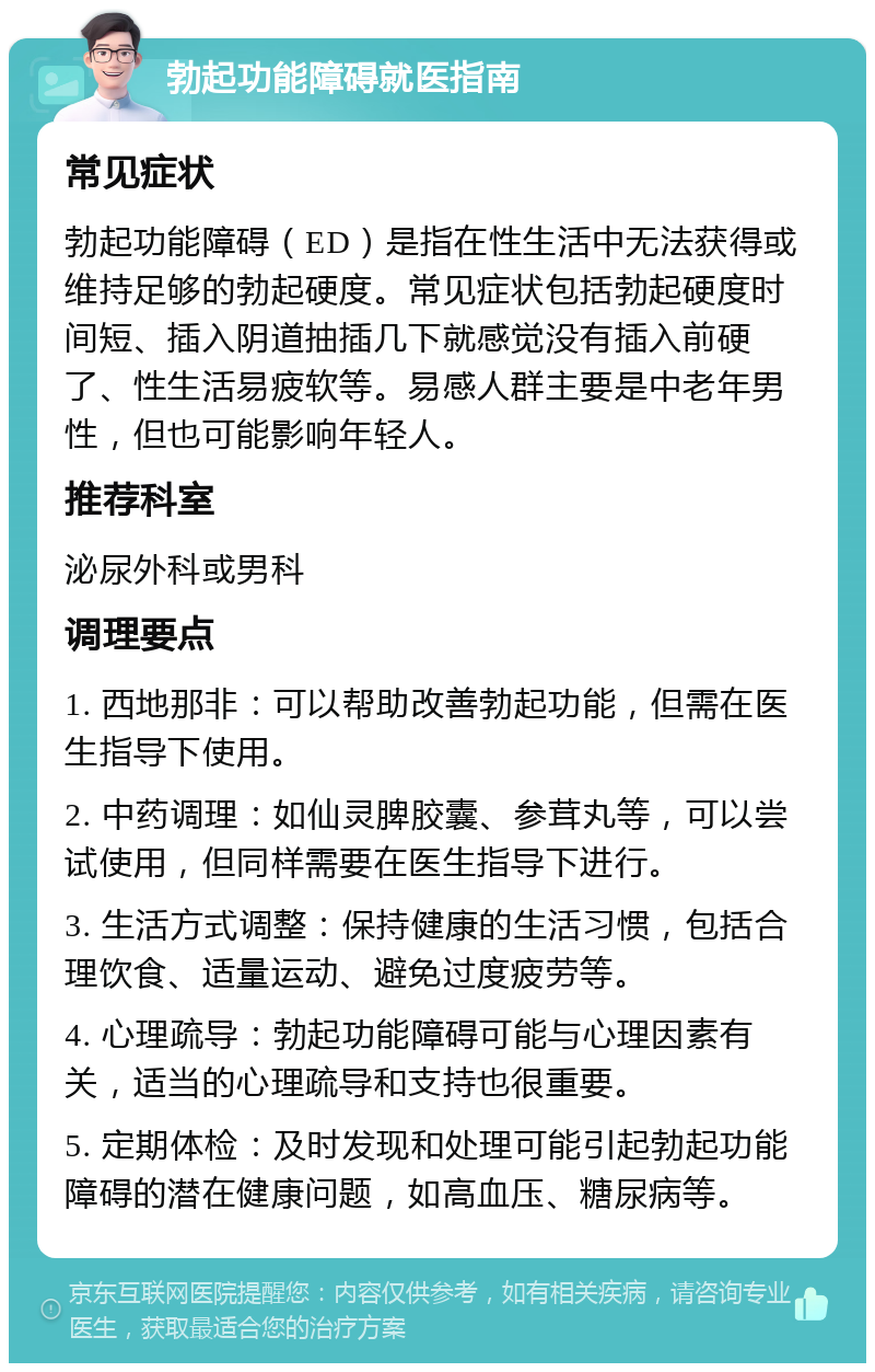 勃起功能障碍就医指南 常见症状 勃起功能障碍（ED）是指在性生活中无法获得或维持足够的勃起硬度。常见症状包括勃起硬度时间短、插入阴道抽插几下就感觉没有插入前硬了、性生活易疲软等。易感人群主要是中老年男性，但也可能影响年轻人。 推荐科室 泌尿外科或男科 调理要点 1. 西地那非：可以帮助改善勃起功能，但需在医生指导下使用。 2. 中药调理：如仙灵脾胶囊、参茸丸等，可以尝试使用，但同样需要在医生指导下进行。 3. 生活方式调整：保持健康的生活习惯，包括合理饮食、适量运动、避免过度疲劳等。 4. 心理疏导：勃起功能障碍可能与心理因素有关，适当的心理疏导和支持也很重要。 5. 定期体检：及时发现和处理可能引起勃起功能障碍的潜在健康问题，如高血压、糖尿病等。