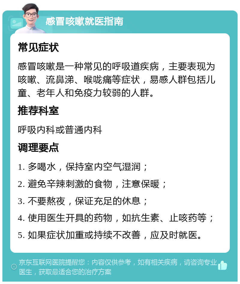 感冒咳嗽就医指南 常见症状 感冒咳嗽是一种常见的呼吸道疾病，主要表现为咳嗽、流鼻涕、喉咙痛等症状，易感人群包括儿童、老年人和免疫力较弱的人群。 推荐科室 呼吸内科或普通内科 调理要点 1. 多喝水，保持室内空气湿润； 2. 避免辛辣刺激的食物，注意保暖； 3. 不要熬夜，保证充足的休息； 4. 使用医生开具的药物，如抗生素、止咳药等； 5. 如果症状加重或持续不改善，应及时就医。