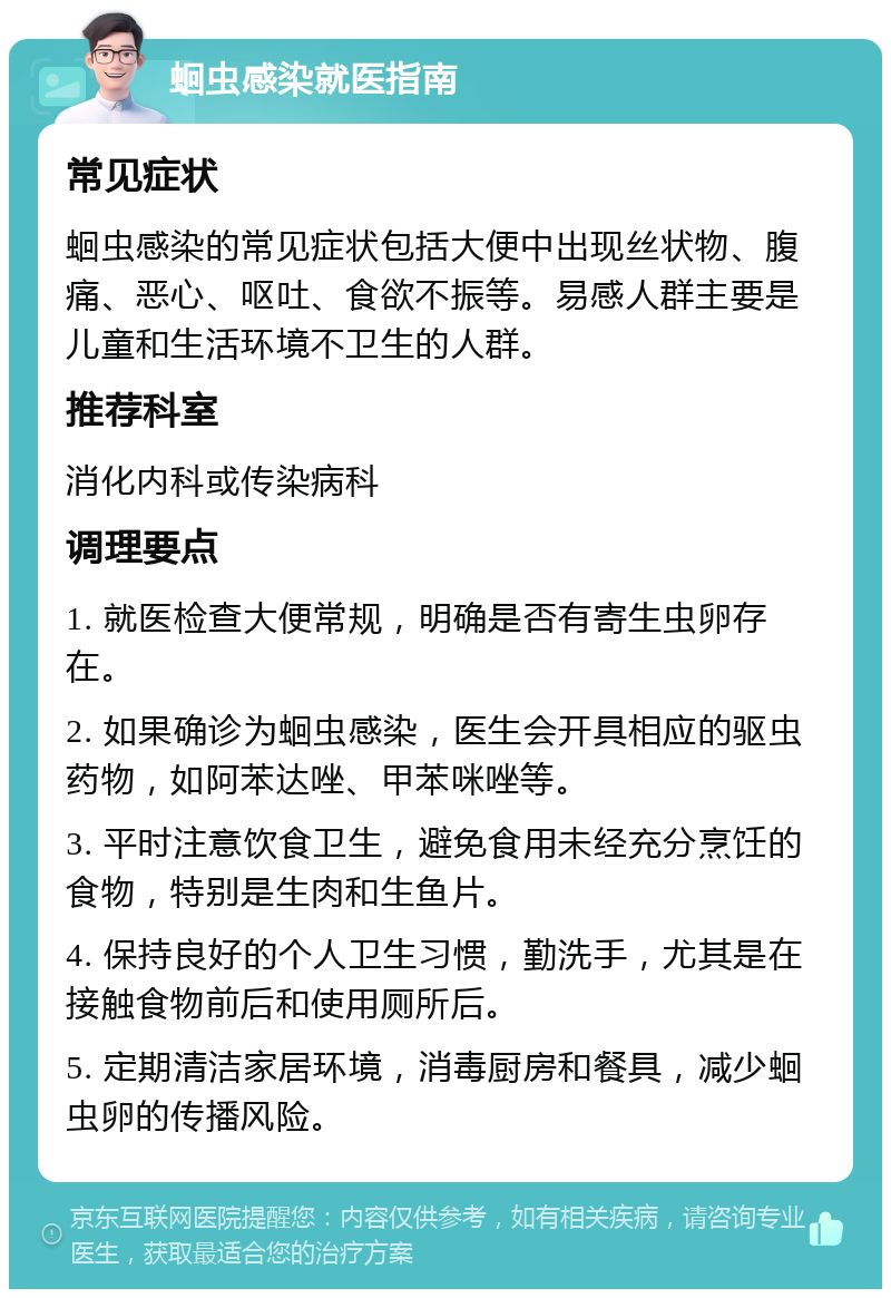 蛔虫感染就医指南 常见症状 蛔虫感染的常见症状包括大便中出现丝状物、腹痛、恶心、呕吐、食欲不振等。易感人群主要是儿童和生活环境不卫生的人群。 推荐科室 消化内科或传染病科 调理要点 1. 就医检查大便常规，明确是否有寄生虫卵存在。 2. 如果确诊为蛔虫感染，医生会开具相应的驱虫药物，如阿苯达唑、甲苯咪唑等。 3. 平时注意饮食卫生，避免食用未经充分烹饪的食物，特别是生肉和生鱼片。 4. 保持良好的个人卫生习惯，勤洗手，尤其是在接触食物前后和使用厕所后。 5. 定期清洁家居环境，消毒厨房和餐具，减少蛔虫卵的传播风险。