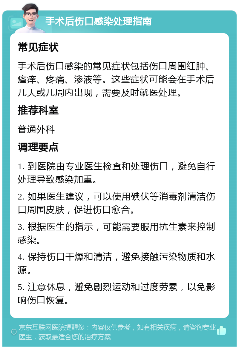 手术后伤口感染处理指南 常见症状 手术后伤口感染的常见症状包括伤口周围红肿、瘙痒、疼痛、渗液等。这些症状可能会在手术后几天或几周内出现，需要及时就医处理。 推荐科室 普通外科 调理要点 1. 到医院由专业医生检查和处理伤口，避免自行处理导致感染加重。 2. 如果医生建议，可以使用碘伏等消毒剂清洁伤口周围皮肤，促进伤口愈合。 3. 根据医生的指示，可能需要服用抗生素来控制感染。 4. 保持伤口干燥和清洁，避免接触污染物质和水源。 5. 注意休息，避免剧烈运动和过度劳累，以免影响伤口恢复。