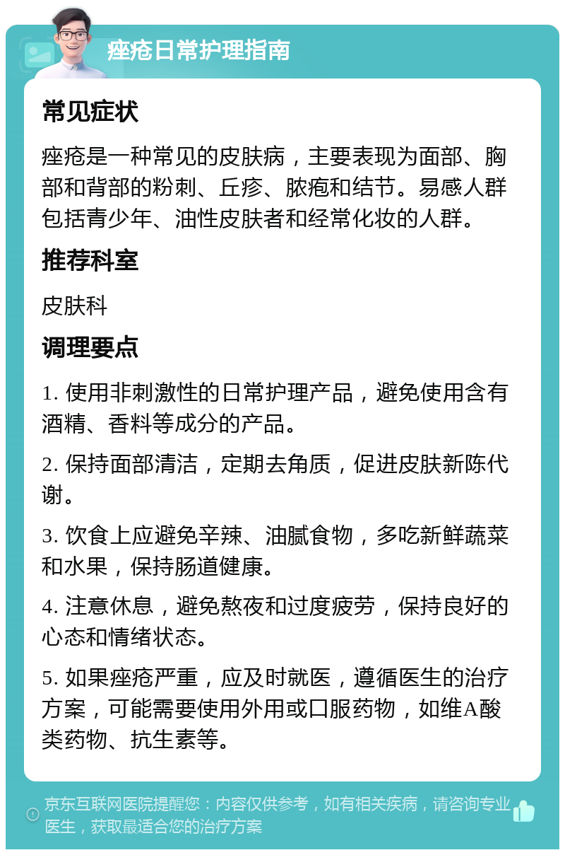 痤疮日常护理指南 常见症状 痤疮是一种常见的皮肤病，主要表现为面部、胸部和背部的粉刺、丘疹、脓疱和结节。易感人群包括青少年、油性皮肤者和经常化妆的人群。 推荐科室 皮肤科 调理要点 1. 使用非刺激性的日常护理产品，避免使用含有酒精、香料等成分的产品。 2. 保持面部清洁，定期去角质，促进皮肤新陈代谢。 3. 饮食上应避免辛辣、油腻食物，多吃新鲜蔬菜和水果，保持肠道健康。 4. 注意休息，避免熬夜和过度疲劳，保持良好的心态和情绪状态。 5. 如果痤疮严重，应及时就医，遵循医生的治疗方案，可能需要使用外用或口服药物，如维A酸类药物、抗生素等。