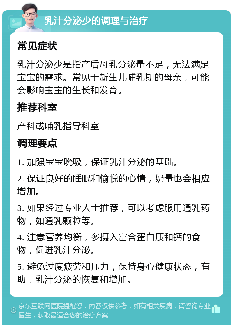 乳汁分泌少的调理与治疗 常见症状 乳汁分泌少是指产后母乳分泌量不足，无法满足宝宝的需求。常见于新生儿哺乳期的母亲，可能会影响宝宝的生长和发育。 推荐科室 产科或哺乳指导科室 调理要点 1. 加强宝宝吮吸，保证乳汁分泌的基础。 2. 保证良好的睡眠和愉悦的心情，奶量也会相应增加。 3. 如果经过专业人士推荐，可以考虑服用通乳药物，如通乳颗粒等。 4. 注意营养均衡，多摄入富含蛋白质和钙的食物，促进乳汁分泌。 5. 避免过度疲劳和压力，保持身心健康状态，有助于乳汁分泌的恢复和增加。