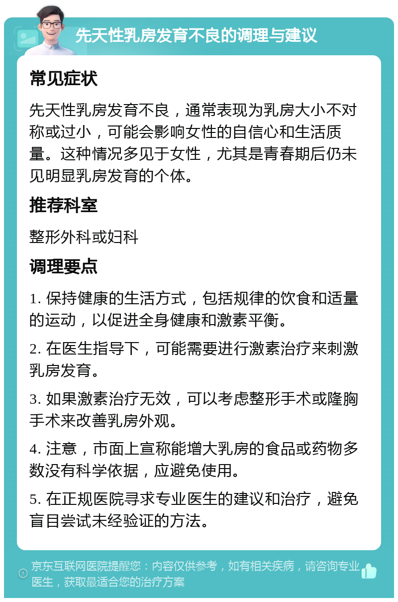 先天性乳房发育不良的调理与建议 常见症状 先天性乳房发育不良，通常表现为乳房大小不对称或过小，可能会影响女性的自信心和生活质量。这种情况多见于女性，尤其是青春期后仍未见明显乳房发育的个体。 推荐科室 整形外科或妇科 调理要点 1. 保持健康的生活方式，包括规律的饮食和适量的运动，以促进全身健康和激素平衡。 2. 在医生指导下，可能需要进行激素治疗来刺激乳房发育。 3. 如果激素治疗无效，可以考虑整形手术或隆胸手术来改善乳房外观。 4. 注意，市面上宣称能增大乳房的食品或药物多数没有科学依据，应避免使用。 5. 在正规医院寻求专业医生的建议和治疗，避免盲目尝试未经验证的方法。