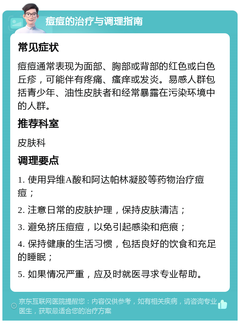 痘痘的治疗与调理指南 常见症状 痘痘通常表现为面部、胸部或背部的红色或白色丘疹，可能伴有疼痛、瘙痒或发炎。易感人群包括青少年、油性皮肤者和经常暴露在污染环境中的人群。 推荐科室 皮肤科 调理要点 1. 使用异维A酸和阿达帕林凝胶等药物治疗痘痘； 2. 注意日常的皮肤护理，保持皮肤清洁； 3. 避免挤压痘痘，以免引起感染和疤痕； 4. 保持健康的生活习惯，包括良好的饮食和充足的睡眠； 5. 如果情况严重，应及时就医寻求专业帮助。